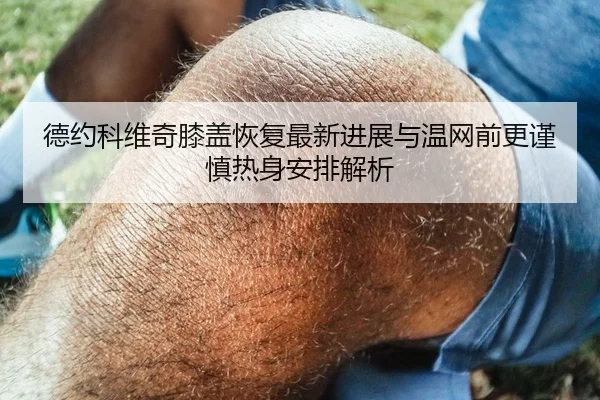 德约科维奇膝盖恢复最新进展与温网前更谨慎热身安排解析