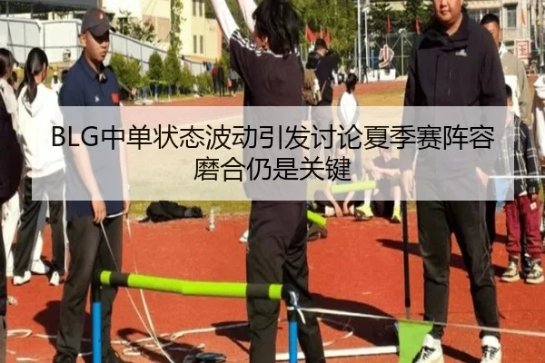 BLG中单状态波动引发讨论夏季赛阵容磨合仍是关键